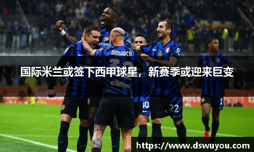国际米兰或签下西甲球星，新赛季或迎来巨变