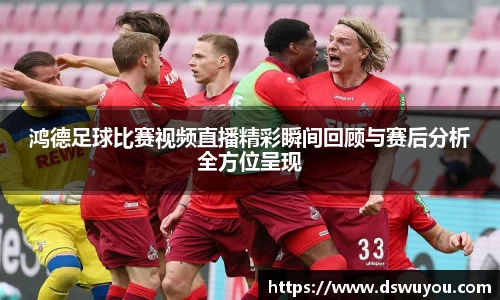鸿德足球比赛视频直播精彩瞬间回顾与赛后分析全方位呈现