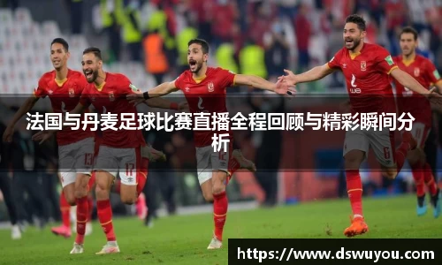 法国与丹麦足球比赛直播全程回顾与精彩瞬间分析