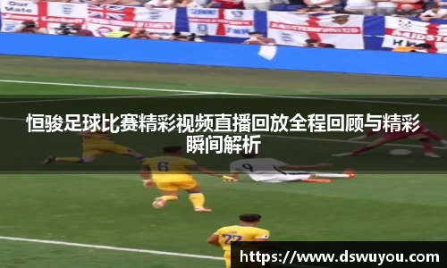 恒骏足球比赛精彩视频直播回放全程回顾与精彩瞬间解析