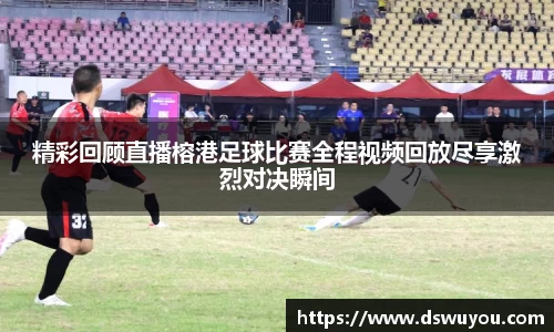 精彩回顾直播榕港足球比赛全程视频回放尽享激烈对决瞬间